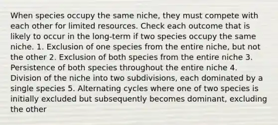 When species occupy the same niche, they must compete with each other for limited resources. Check each outcome that is likely to occur in the long-term if two species occupy the same niche. 1. Exclusion of one species from the entire niche, but not the other 2. Exclusion of both species from the entire niche 3. Persistence of both species throughout the entire niche 4. Division of the niche into two subdivisions, each dominated by a single species 5. Alternating cycles where one of two species is initially excluded but subsequently becomes dominant, excluding the other