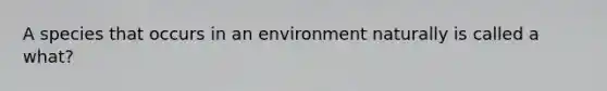 A species that occurs in an environment naturally is called a what?