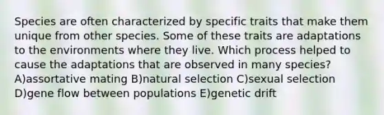 Species are often characterized by specific traits that make them unique from other species. Some of these traits are adaptations to the environments where they live. Which process helped to cause the adaptations that are observed in many species? A)assortative mating B)natural selection C)sexual selection D)gene flow between populations E)genetic drift