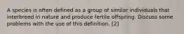 A species is often defined as a group of similar individuals that interbreed in nature and produce fertile offspring. Discuss some problems with the use of this definition. [2]