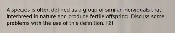 A species is often defined as a group of similar individuals that interbreed in nature and produce fertile offspring. Discuss some problems with the use of this definition. [2]