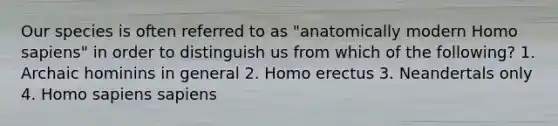 Our species is often referred to as "anatomically modern <a href='https://www.questionai.com/knowledge/k9aqcXDhxN-homo-sapiens' class='anchor-knowledge'>homo sapiens</a>" in order to distinguish us from which of the following? 1. Archaic hominins in general 2. <a href='https://www.questionai.com/knowledge/kI1ONx7LAC-homo-erectus' class='anchor-knowledge'>homo erectus</a> 3. Neandertals only 4. Homo sapiens sapiens