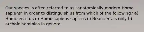 Our species is often referred to as "anatomically modern Homo sapiens" in order to distinguish us from which of the following? a) Homo erectus d) Homo sapiens sapiens c) Neandertals only b) archaic hominins in general