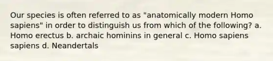 Our species is often referred to as "anatomically modern Homo sapiens" in order to distinguish us from which of the following? a. Homo erectus b. archaic hominins in general c. Homo sapiens sapiens d. Neandertals