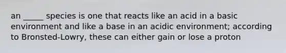 an _____ species is one that reacts like an acid in a basic environment and like a base in an acidic environment; according to Bronsted-Lowry, these can either gain or lose a proton