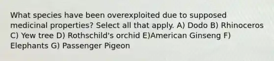 What species have been overexploited due to supposed medicinal properties? Select all that apply. A) Dodo B) Rhinoceros C) Yew tree D) Rothschild's orchid E)American Ginseng F) Elephants G) Passenger Pigeon