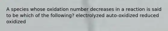 A species whose oxidation number decreases in a reaction is said to be which of the following? electrolyzed auto-oxidized reduced oxidized