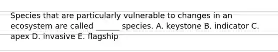 Species that are particularly vulnerable to changes in an ecosystem are called ______ species. A. keystone B. indicator C. apex D. invasive E. flagship