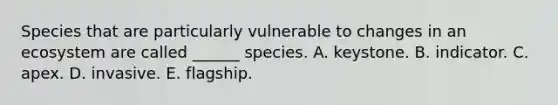 Species that are particularly vulnerable to changes in an ecosystem are called ______ species. A. keystone. B. indicator. C. apex. D. invasive. E. flagship.