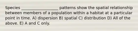 Species ___________________ patterns show the spatial relationship between members of a population within a habitat at a particular point in time. A) dispersion B) spatial C) distribution D) All of the above. E) A and C only.