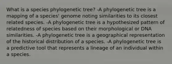 What is a species phylogenetic tree? -A phylogenetic tree is a mapping of a species' genome noting similarities to its closest related species. -A phylogenetic tree is a hypothesized pattern of relatedness of species based on their morphological or DNA similarities. -A phylogenetic tree is a geographical representation of the historical distribution of a species. -A phylogenetic tree is a predictive tool that represents a lineage of an individual within a species.