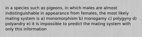 in a species such as pigeons, in which males are almost indistinguishable in appearance from females, the most likely mating system is a) monomorphism b) monogamy c) polygyny d) polyandry e) it is impossible to predict the mating system with only this information