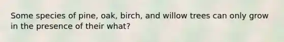 Some species of pine, oak, birch, and willow trees can only grow in the presence of their what?