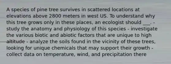 A species of pine tree survives in scattered locations at elevations above 2800 meters in west US. To understand why this tree grows only in these places, an ecologist should ___. - study the anatomy and physiology of this species - investigate the various biotic and abiotic factors that are unique to high altitude - analyze the soils found in the vicinity of these trees, looking for unique chemicals that may support their growth - collect data on temperature, wind, and precipitation there