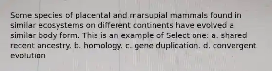 Some species of placental and marsupial mammals found in similar ecosystems on different continents have evolved a similar body form. This is an example of Select one: a. shared recent ancestry. b. homology. c. gene duplication. d. convergent evolution