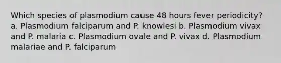 Which species of plasmodium cause 48 hours fever periodicity? a. Plasmodium falciparum and P. knowlesi b. Plasmodium vivax and P. malaria c. Plasmodium ovale and P. vivax d. Plasmodium malariae and P. falciparum