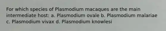 For which species of Plasmodium macaques are the main intermediate host: a. Plasmodium ovale b. Plasmodium malariae c. Plasmodium vivax d. Plasmodium knowlesi