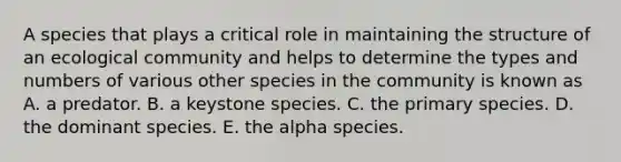 A species that plays a critical role in maintaining the structure of an ecological community and helps to determine the types and numbers of various other species in the community is known as A. a predator. B. a keystone species. C. the primary species. D. the dominant species. E. the alpha species.