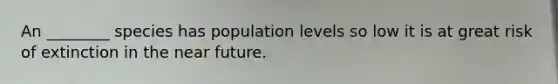 An ________ species has population levels so low it is at great risk of extinction in the near future.