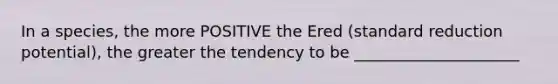 In a species, the more POSITIVE the Ered (standard reduction potential), the greater the tendency to be _____________________