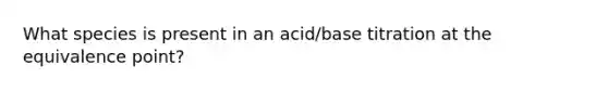 What species is present in an acid/base titration at the equivalence point?