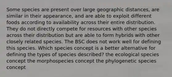 Some species are present over large geographic distances, are similar in their appearance, and are able to exploit different foods according to availability across their entire distribution. They do not directly compete for resources with other species across their distribution but are able to form hybrids with other closely related species. The BSC does not work well for defining this species. Which species concept is a better alternative for defining the types of species described? the ecological species concept the morphospecies concept the phylogenetic species concept