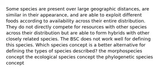 Some species are present over large geographic distances, are similar in their appearance, and are able to exploit different foods according to availability across their entire distribution. They do not directly compete for resources with other species across their distribution but are able to form hybrids with other closely related species. The BSC does not work well for defining this species. Which species concept is a better alternative for defining the types of species described? the morphospecies concept the ecological species concept the phylogenetic species concept