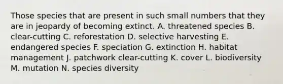 Those species that are present in such small numbers that they are in jeopardy of becoming extinct. A. threatened species B. clear-cutting C. reforestation D. selective harvesting E. endangered species F. speciation G. extinction H. habitat management J. patchwork clear-cutting K. cover L. biodiversity M. mutation N. species diversity