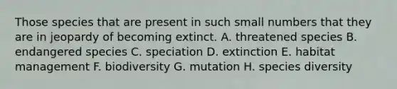 Those species that are present in such small numbers that they are in jeopardy of becoming extinct. A. threatened species B. endangered species C. speciation D. extinction E. habitat management F. biodiversity G. mutation H. species diversity