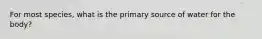 For most species, what is the primary source of water for the body?
