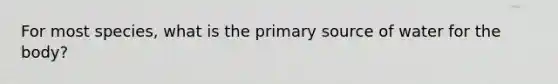 For most species, what is the primary source of water for the body?