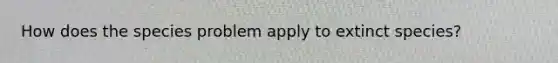 How does the species problem apply to extinct species?
