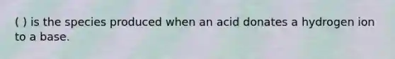 ( ) is the species produced when an acid donates a hydrogen ion to a base.