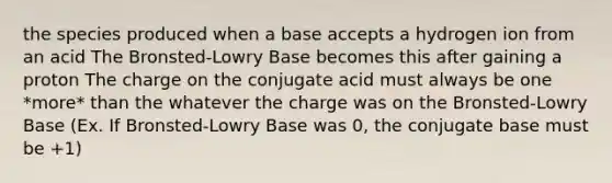 the species produced when a base accepts a hydrogen ion from an acid The Bronsted-Lowry Base becomes this after gaining a proton The charge on the conjugate acid must always be one *more* than the whatever the charge was on the Bronsted-Lowry Base (Ex. If Bronsted-Lowry Base was 0, the conjugate base must be +1)