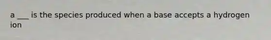 a ___ is the species produced when a base accepts a hydrogen ion