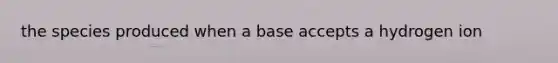 the species produced when a base accepts a hydrogen ion