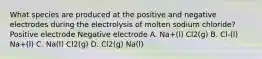 What species are produced at the positive and negative electrodes during the electrolysis of molten sodium chloride? Positive electrode Negative electrode A. Na+(l) Cl2(g) B. Cl-(l) Na+(l) C. Na(l) Cl2(g) D. Cl2(g) Na(l)