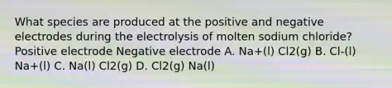 What species are produced at the positive and negative electrodes during the electrolysis of molten sodium chloride? Positive electrode Negative electrode A. Na+(l) Cl2(g) B. Cl-(l) Na+(l) C. Na(l) Cl2(g) D. Cl2(g) Na(l)