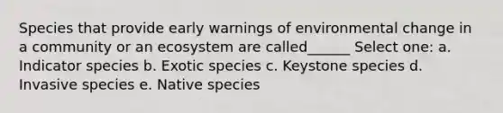 Species that provide early warnings of environmental change in a community or an ecosystem are called______ Select one: a. Indicator species b. Exotic species c. Keystone species d. Invasive species e. Native species