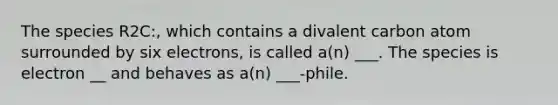 The species R2C:, which contains a divalent carbon atom surrounded by six electrons, is called a(n) ___. The species is electron __ and behaves as a(n) ___-phile.