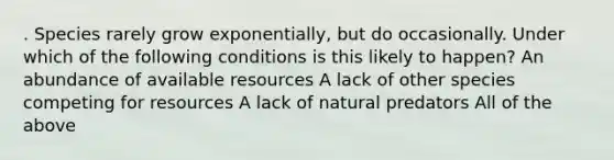 . Species rarely grow exponentially, but do occasionally. Under which of the following conditions is this likely to happen? An abundance of available resources A lack of other species competing for resources A lack of natural predators All of the above