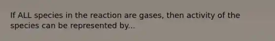 If ALL species in the reaction are gases, then activity of the species can be represented by...