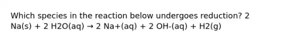 Which species in the reaction below undergoes reduction? 2 Na(s) + 2 H2O(aq) → 2 Na+(aq) + 2 OH-(aq) + H2(g)