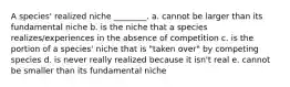 A species' realized niche ________. a. cannot be larger than its fundamental niche b. is the niche that a species realizes/experiences in the absence of competition c. is the portion of a species' niche that is "taken over" by competing species d. is never really realized because it isn't real e. cannot be smaller than its fundamental niche