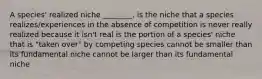 A species' realized niche ________. is the niche that a species realizes/experiences in the absence of competition is never really realized because it isn't real is the portion of a species' niche that is "taken over" by competing species cannot be smaller than its fundamental niche cannot be larger than its fundamental niche