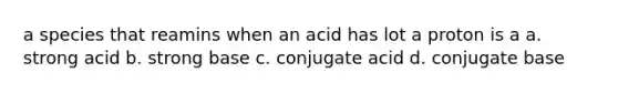 a species that reamins when an acid has lot a proton is a a. strong acid b. strong base c. conjugate acid d. conjugate base