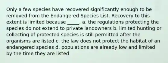 Only a few species have recovered significantly enough to be removed from the Endangered Species List. Recovery to this extent is limited because _____. a. the regulations protecting the species do not extend to private landowners b. limited hunting or collecting of protected species is still permitted after the organisms are listed c. the law does not protect the habitat of an endangered species d. populations are already low and limited by the time they are listed