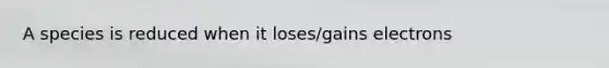 A species is reduced when it loses/gains electrons