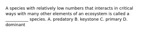 A species with relatively low numbers that interacts in critical ways with many other elements of an ecosystem is called a ___________ species. A. predatory B. keystone C. primary D. dominant