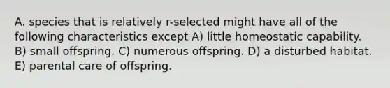 A. species that is relatively r-selected might have all of the following characteristics except A) little homeostatic capability. B) small offspring. C) numerous offspring. D) a disturbed habitat. E) parental care of offspring.